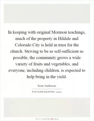 In keeping with original Mormon teachings, much of the property in Hildale and Colorado City is held in trust for the church. Striving to be as self-sufficient as possible, the community grows a wide variety of fruits and vegetables, and everyone, including children, is expected to help bring in the yield Picture Quote #1