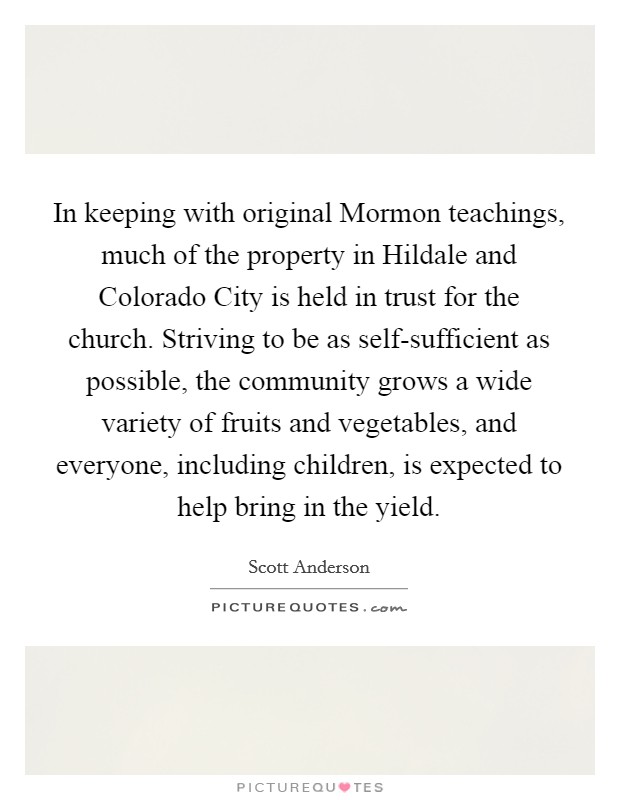 In keeping with original Mormon teachings, much of the property in Hildale and Colorado City is held in trust for the church. Striving to be as self-sufficient as possible, the community grows a wide variety of fruits and vegetables, and everyone, including children, is expected to help bring in the yield Picture Quote #1