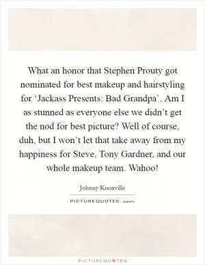 What an honor that Stephen Prouty got nominated for best makeup and hairstyling for ‘Jackass Presents: Bad Grandpa’. Am I as stunned as everyone else we didn’t get the nod for best picture? Well of course, duh, but I won’t let that take away from my happiness for Steve, Tony Gardner, and our whole makeup team. Wahoo! Picture Quote #1