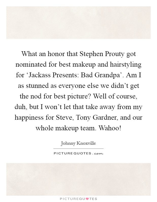 What an honor that Stephen Prouty got nominated for best makeup and hairstyling for ‘Jackass Presents: Bad Grandpa'. Am I as stunned as everyone else we didn't get the nod for best picture? Well of course, duh, but I won't let that take away from my happiness for Steve, Tony Gardner, and our whole makeup team. Wahoo! Picture Quote #1