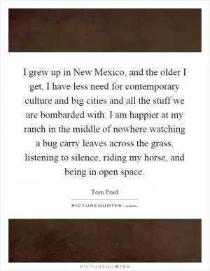 I grew up in New Mexico, and the older I get, I have less need for contemporary culture and big cities and all the stuff we are bombarded with. I am happier at my ranch in the middle of nowhere watching a bug carry leaves across the grass, listening to silence, riding my horse, and being in open space Picture Quote #1