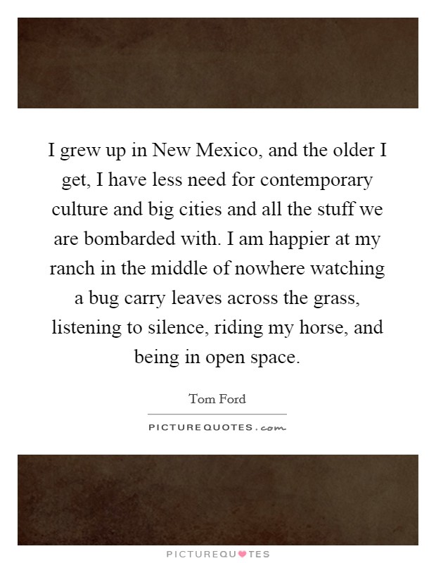 I grew up in New Mexico, and the older I get, I have less need for contemporary culture and big cities and all the stuff we are bombarded with. I am happier at my ranch in the middle of nowhere watching a bug carry leaves across the grass, listening to silence, riding my horse, and being in open space Picture Quote #1