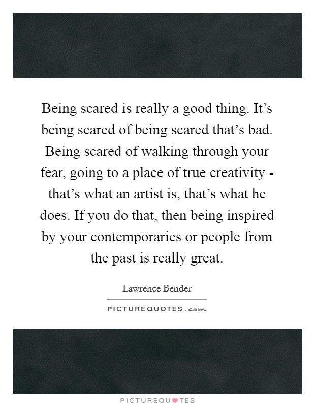 Being scared is really a good thing. It's being scared of being scared that's bad. Being scared of walking through your fear, going to a place of true creativity - that's what an artist is, that's what he does. If you do that, then being inspired by your contemporaries or people from the past is really great Picture Quote #1