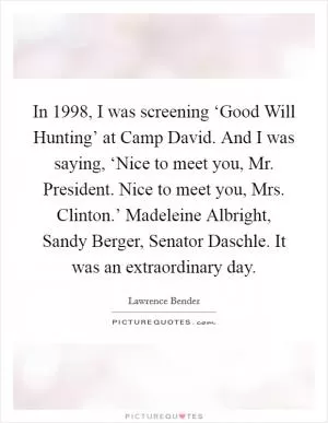 In 1998, I was screening ‘Good Will Hunting’ at Camp David. And I was saying, ‘Nice to meet you, Mr. President. Nice to meet you, Mrs. Clinton.’ Madeleine Albright, Sandy Berger, Senator Daschle. It was an extraordinary day Picture Quote #1
