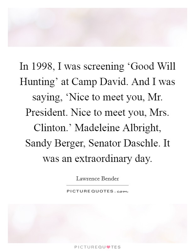 In 1998, I was screening ‘Good Will Hunting' at Camp David. And I was saying, ‘Nice to meet you, Mr. President. Nice to meet you, Mrs. Clinton.' Madeleine Albright, Sandy Berger, Senator Daschle. It was an extraordinary day Picture Quote #1