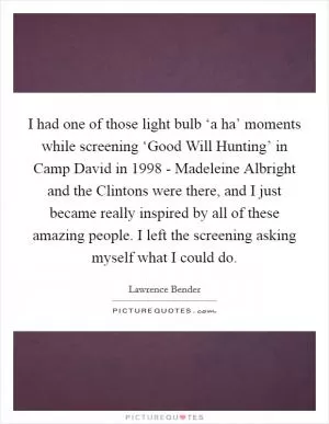 I had one of those light bulb ‘a ha’ moments while screening ‘Good Will Hunting’ in Camp David in 1998 - Madeleine Albright and the Clintons were there, and I just became really inspired by all of these amazing people. I left the screening asking myself what I could do Picture Quote #1