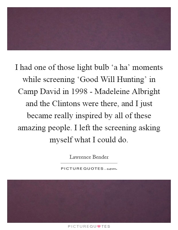 I had one of those light bulb ‘a ha' moments while screening ‘Good Will Hunting' in Camp David in 1998 - Madeleine Albright and the Clintons were there, and I just became really inspired by all of these amazing people. I left the screening asking myself what I could do Picture Quote #1