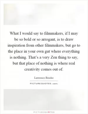 What I would say to filmmakers, if I may be so bold or so arrogant, is to draw inspiration from other filmmakers, but go to the place in your own gut where everything is nothing. That’s a very Zen thing to say, but that place of nothing is where real creativity comes out of Picture Quote #1