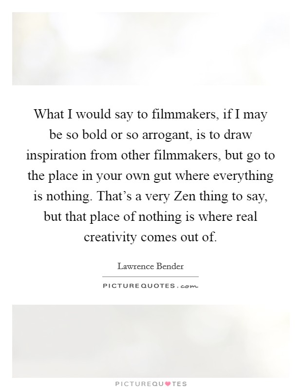 What I would say to filmmakers, if I may be so bold or so arrogant, is to draw inspiration from other filmmakers, but go to the place in your own gut where everything is nothing. That's a very Zen thing to say, but that place of nothing is where real creativity comes out of Picture Quote #1