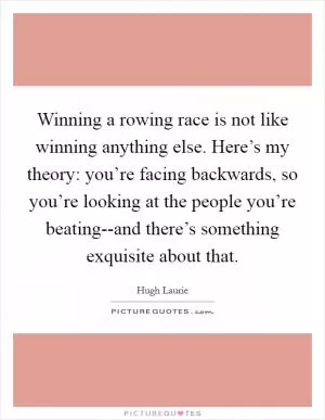 Winning a rowing race is not like winning anything else. Here’s my theory: you’re facing backwards, so you’re looking at the people you’re beating--and there’s something exquisite about that Picture Quote #1