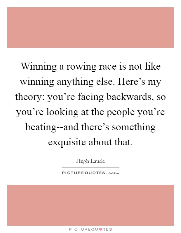 Winning a rowing race is not like winning anything else. Here's my theory: you're facing backwards, so you're looking at the people you're beating--and there's something exquisite about that Picture Quote #1