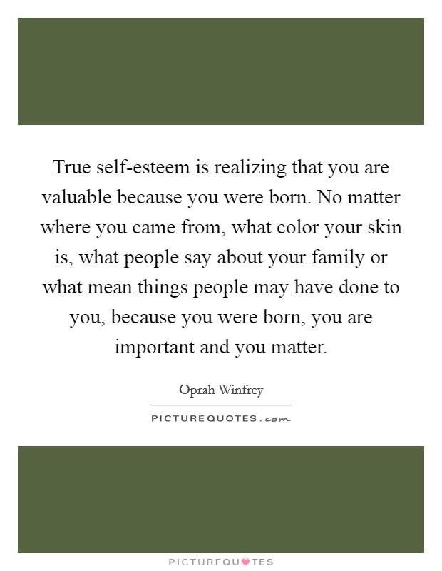True self-esteem is realizing that you are valuable because you were born. No matter where you came from, what color your skin is, what people say about your family or what mean things people may have done to you, because you were born, you are important and you matter Picture Quote #1
