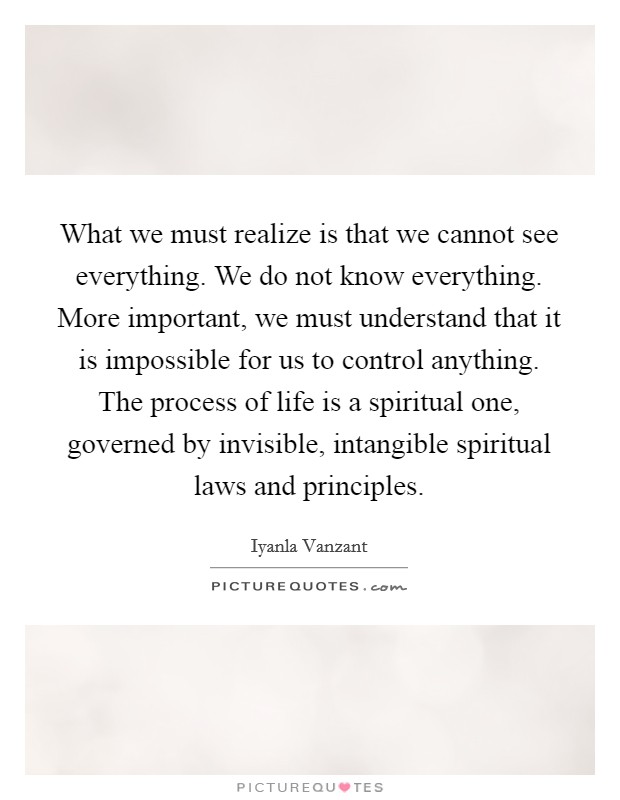What we must realize is that we cannot see everything. We do not know everything. More important, we must understand that it is impossible for us to control anything. The process of life is a spiritual one, governed by invisible, intangible spiritual laws and principles Picture Quote #1