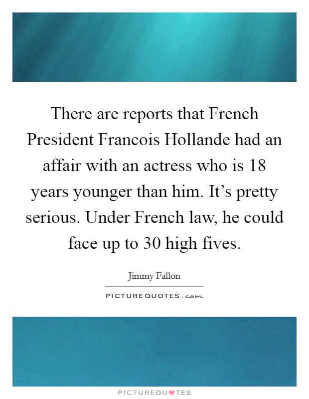 There are reports that French President Francois Hollande had an affair with an actress who is 18 years younger than him. It's pretty serious. Under French law, he could face up to 30 high fives Picture Quote #1