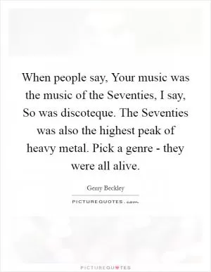 When people say, Your music was the music of the Seventies, I say, So was discoteque. The Seventies was also the highest peak of heavy metal. Pick a genre - they were all alive Picture Quote #1