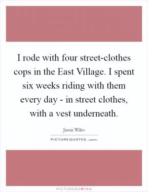 I rode with four street-clothes cops in the East Village. I spent six weeks riding with them every day - in street clothes, with a vest underneath Picture Quote #1