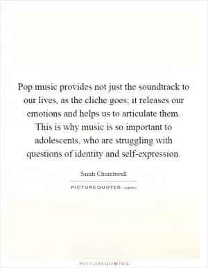 Pop music provides not just the soundtrack to our lives, as the cliche goes; it releases our emotions and helps us to articulate them. This is why music is so important to adolescents, who are struggling with questions of identity and self-expression Picture Quote #1