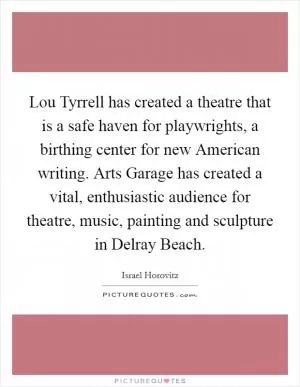 Lou Tyrrell has created a theatre that is a safe haven for playwrights, a birthing center for new American writing. Arts Garage has created a vital, enthusiastic audience for theatre, music, painting and sculpture in Delray Beach Picture Quote #1