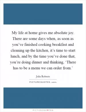 My life at home gives me absolute joy. There are some days when, as soon as you’ve finished cooking breakfast and cleaning up the kitchen, it’s time to start lunch, and by the time you’ve done that, you’re doing dinner and thinking, ‘There has to be a menu we can order from.’ Picture Quote #1