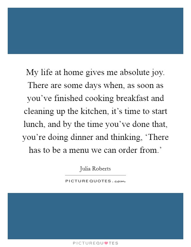 My life at home gives me absolute joy. There are some days when, as soon as you've finished cooking breakfast and cleaning up the kitchen, it's time to start lunch, and by the time you've done that, you're doing dinner and thinking, ‘There has to be a menu we can order from.' Picture Quote #1
