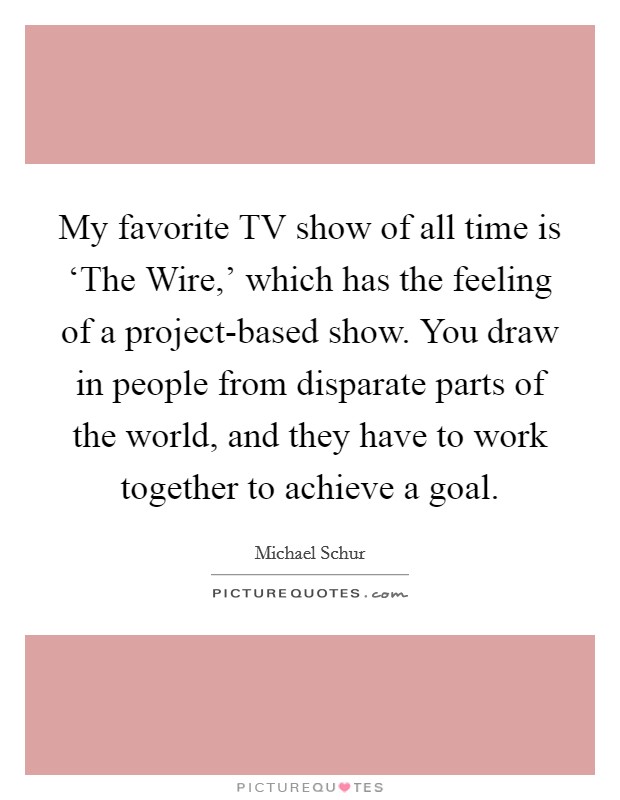 My favorite TV show of all time is ‘The Wire,' which has the feeling of a project-based show. You draw in people from disparate parts of the world, and they have to work together to achieve a goal Picture Quote #1