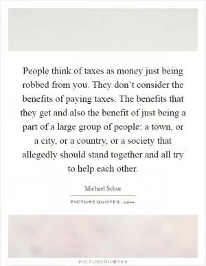People think of taxes as money just being robbed from you. They don’t consider the benefits of paying taxes. The benefits that they get and also the benefit of just being a part of a large group of people: a town, or a city, or a country, or a society that allegedly should stand together and all try to help each other Picture Quote #1