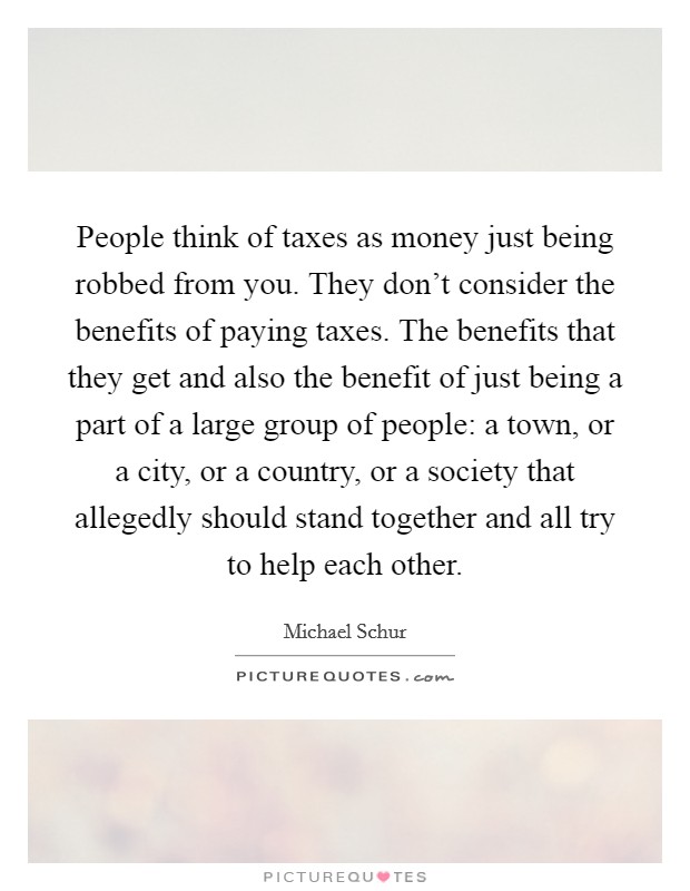 People think of taxes as money just being robbed from you. They don't consider the benefits of paying taxes. The benefits that they get and also the benefit of just being a part of a large group of people: a town, or a city, or a country, or a society that allegedly should stand together and all try to help each other Picture Quote #1