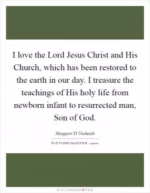 I love the Lord Jesus Christ and His Church, which has been restored to the earth in our day. I treasure the teachings of His holy life from newborn infant to resurrected man, Son of God Picture Quote #1
