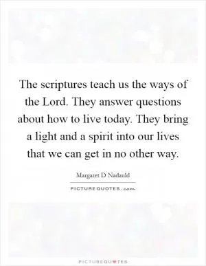 The scriptures teach us the ways of the Lord. They answer questions about how to live today. They bring a light and a spirit into our lives that we can get in no other way Picture Quote #1