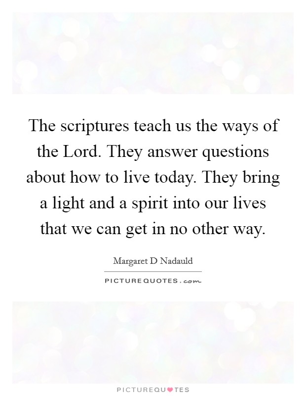 The scriptures teach us the ways of the Lord. They answer questions about how to live today. They bring a light and a spirit into our lives that we can get in no other way Picture Quote #1