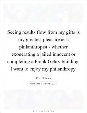 Seeing results flow from my gifts is my greatest pleasure as a philanthropist - whether exonerating a jailed innocent or completing a Frank Gehry building. I want to enjoy my philanthropy Picture Quote #1