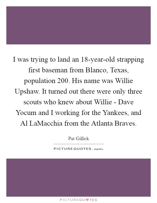 I was trying to land an 18-year-old strapping first baseman from Blanco, Texas, population 200. His name was Willie Upshaw. It turned out there were only three scouts who knew about Willie - Dave Yocum and I working for the Yankees, and Al LaMacchia from the Atlanta Braves Picture Quote #1