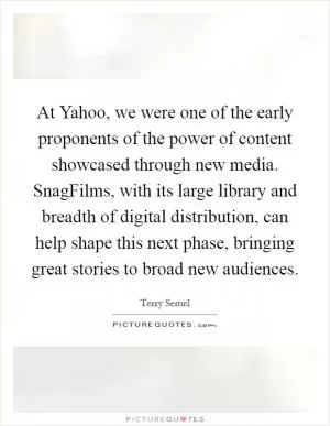 At Yahoo, we were one of the early proponents of the power of content showcased through new media. SnagFilms, with its large library and breadth of digital distribution, can help shape this next phase, bringing great stories to broad new audiences Picture Quote #1