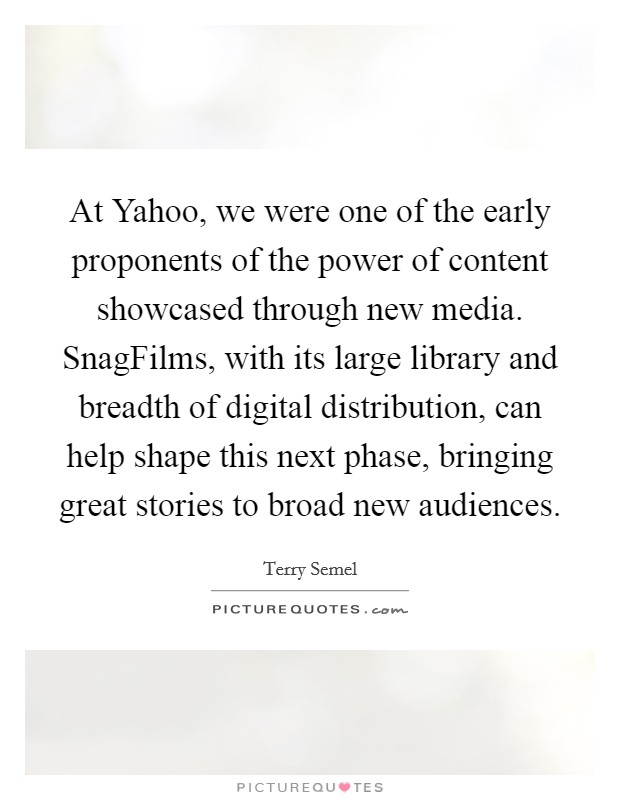 At Yahoo, we were one of the early proponents of the power of content showcased through new media. SnagFilms, with its large library and breadth of digital distribution, can help shape this next phase, bringing great stories to broad new audiences Picture Quote #1
