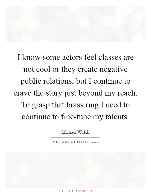 I know some actors feel classes are not cool or they create negative public relations, but I continue to crave the story just beyond my reach. To grasp that brass ring I need to continue to fine-tune my talents Picture Quote #1