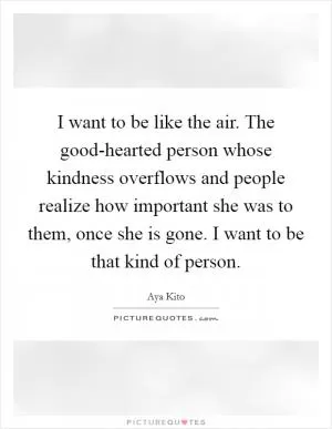 I want to be like the air. The good-hearted person whose kindness overflows and people realize how important she was to them, once she is gone. I want to be that kind of person Picture Quote #1