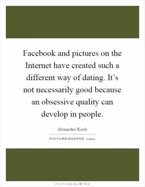 Facebook and pictures on the Internet have created such a different way of dating. It’s not necessarily good because an obsessive quality can develop in people Picture Quote #1