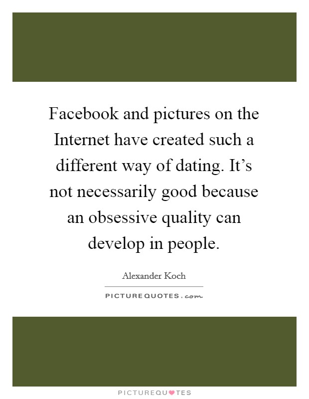 Facebook and pictures on the Internet have created such a different way of dating. It's not necessarily good because an obsessive quality can develop in people Picture Quote #1