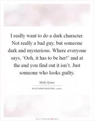 I really want to do a dark character. Not really a bad guy, but someone dark and mysterious. Where everyone says, ‘Ooh, it has to be her!’ and at the end you find out it isn’t. Just someone who looks guilty Picture Quote #1
