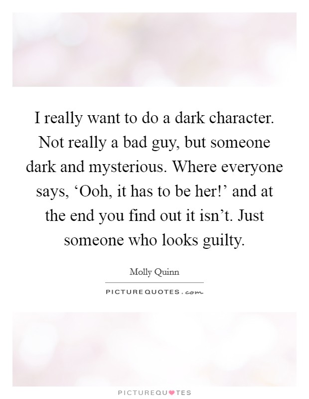 I really want to do a dark character. Not really a bad guy, but someone dark and mysterious. Where everyone says, ‘Ooh, it has to be her!' and at the end you find out it isn't. Just someone who looks guilty Picture Quote #1