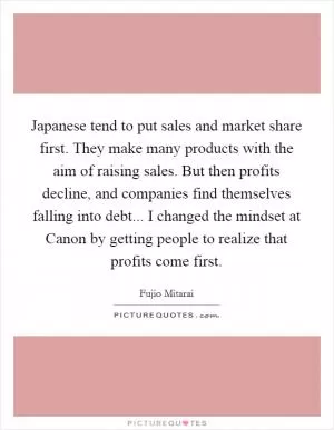 Japanese tend to put sales and market share first. They make many products with the aim of raising sales. But then profits decline, and companies find themselves falling into debt... I changed the mindset at Canon by getting people to realize that profits come first Picture Quote #1