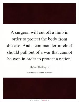 A surgeon will cut off a limb in order to protect the body from disease. And a commander-in-chief should pull out of a war that cannot be won in order to protect a nation Picture Quote #1