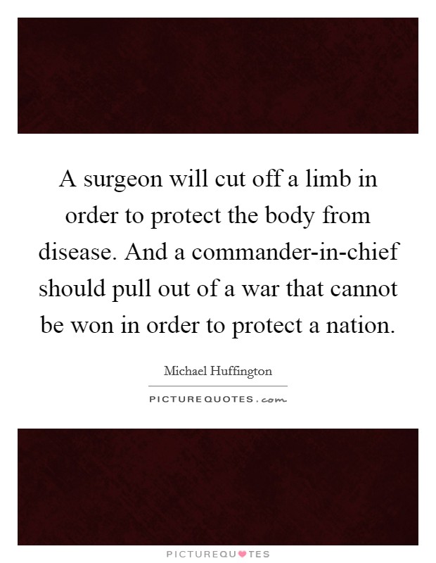 A surgeon will cut off a limb in order to protect the body from disease. And a commander-in-chief should pull out of a war that cannot be won in order to protect a nation Picture Quote #1