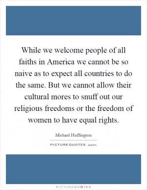 While we welcome people of all faiths in America we cannot be so naive as to expect all countries to do the same. But we cannot allow their cultural mores to snuff out our religious freedoms or the freedom of women to have equal rights Picture Quote #1