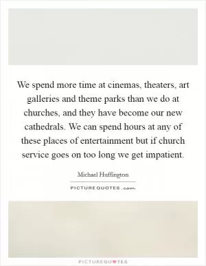 We spend more time at cinemas, theaters, art galleries and theme parks than we do at churches, and they have become our new cathedrals. We can spend hours at any of these places of entertainment but if church service goes on too long we get impatient Picture Quote #1