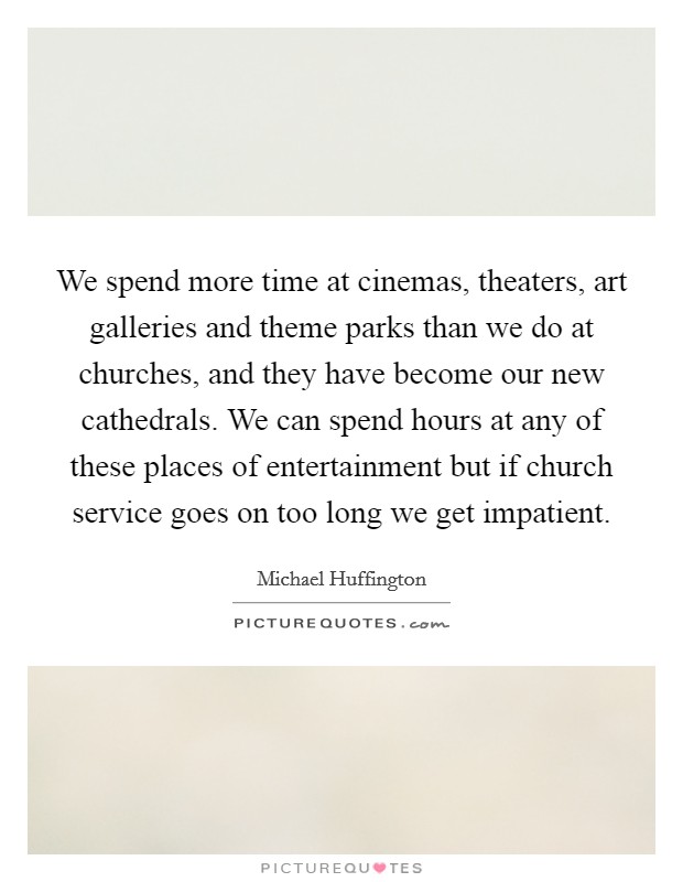 We spend more time at cinemas, theaters, art galleries and theme parks than we do at churches, and they have become our new cathedrals. We can spend hours at any of these places of entertainment but if church service goes on too long we get impatient Picture Quote #1