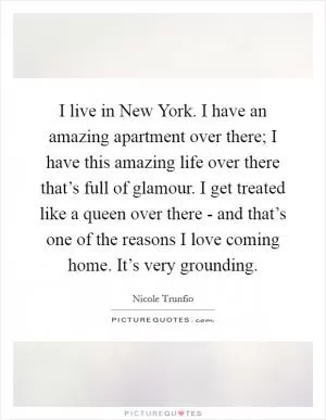 I live in New York. I have an amazing apartment over there; I have this amazing life over there that’s full of glamour. I get treated like a queen over there - and that’s one of the reasons I love coming home. It’s very grounding Picture Quote #1