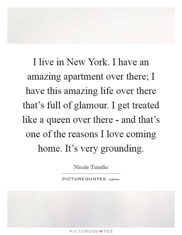 I live in New York. I have an amazing apartment over there; I have this amazing life over there that's full of glamour. I get treated like a queen over there - and that's one of the reasons I love coming home. It's very grounding Picture Quote #1
