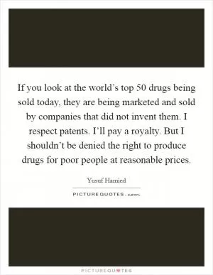 If you look at the world’s top 50 drugs being sold today, they are being marketed and sold by companies that did not invent them. I respect patents. I’ll pay a royalty. But I shouldn’t be denied the right to produce drugs for poor people at reasonable prices Picture Quote #1