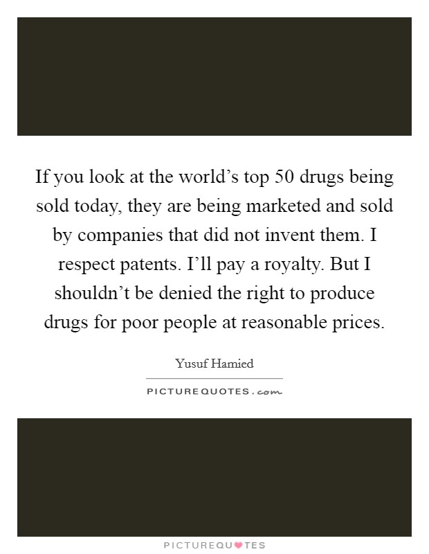 If you look at the world's top 50 drugs being sold today, they are being marketed and sold by companies that did not invent them. I respect patents. I'll pay a royalty. But I shouldn't be denied the right to produce drugs for poor people at reasonable prices Picture Quote #1